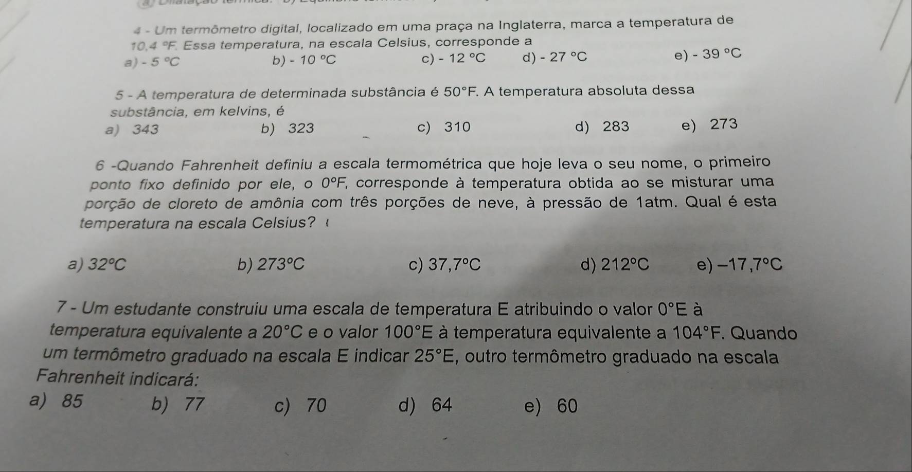 Um termômetro digital, localizado em uma praça na Inglaterra, marca a temperatura de
10.4 °F. Essa temperatura, na escala Celsius, corresponde a
a) -5°C b) -10°C c) -12°C d) -27°C e) -39°C
5 - A temperatura de determinada substância é 50°F. . A temperatura absoluta dessa
substância, em kelvins, é
a) 343 b) 323 c) 310 d) 283 e) 273
6 -Quando Fahrenheit definiu a escala termométrica que hoje leva o seu nome, o primeiro
ponto fixo definido por ele, o 0°F, ', corresponde à temperatura obtida ao se misturar uma
porção de cloreto de amônia com três porções de neve, à pressão de 1atm. Qual é esta
temperatura na escala Celsius?
a) 32°C b) 273°C c) 37,7°C d) 212°C e) -17,7°C
7 - Um estudante construiu uma escala de temperatura E atribuindo o valor 0°E à
temperatura equivalente a 20°C e o valor 100°E à temperatura equivalente a 104°F. . Quando
um termômetro graduado na escala E indicar 25°E , outro termômetro graduado na escala
Fahrenheit indicará:
a) 85 b) 77 c) 70 d) 64 e) 60