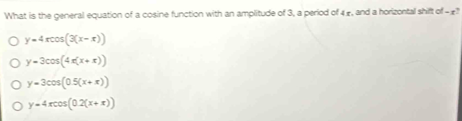 What is the general equation of a cosine function with an amplitude of 3, a period of 4 -, and a horizontal shift of -£?
y=4xcos (3(x-x))
y=3cos (4x(x+x))
y=3cos (0.5(x+π ))
y=4xcos (0.2(x+π ))