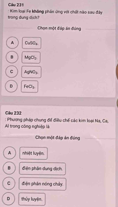 Kim loại Fe không phản ứng với chất nào sau đây
trong dung dịch?
Chọn một đáp án đúng
A CuSO_4.
B MgCl_2.
C AgNO_3.
D FeCl_3. 
Câu 232
: Phương pháp chung để điều chế các kim loại Na, Ca,
Al trong công nghiệp là
Chọn một đáp án đúng
A nhiệt luyện.
B điện phân dung dịch.
C điện phân nóng cháy.
D thủy luyện,