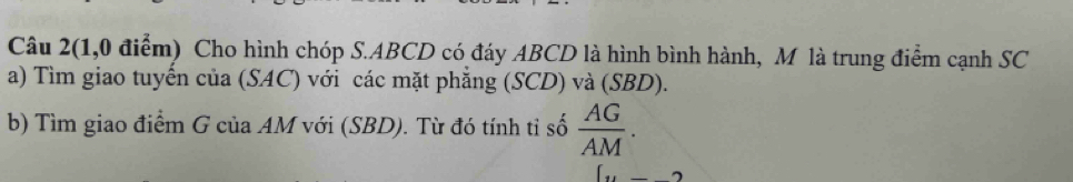 Câu 2(1,0 điểm) Cho hình chóp S. ABCD có đáy ABCD là hình bình hành, M là trung điểm cạnh SC 
a) Tìm giao tuyển của (SAC) với các mặt phẳng (SCD) và (SBD). 
b) Tìm giao điểm G của AM với (SBD). Từ đó tính tỉ số  AG/AM .