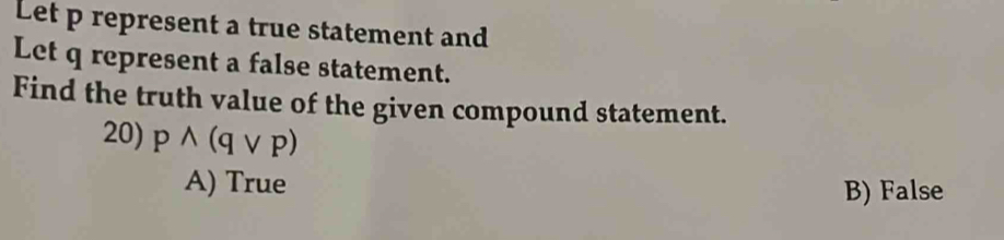 Let p represent a true statement and
Let q represent a false statement.
Find the truth value of the given compound statement.
20) pwedge (qvee p)
A) True
B) False