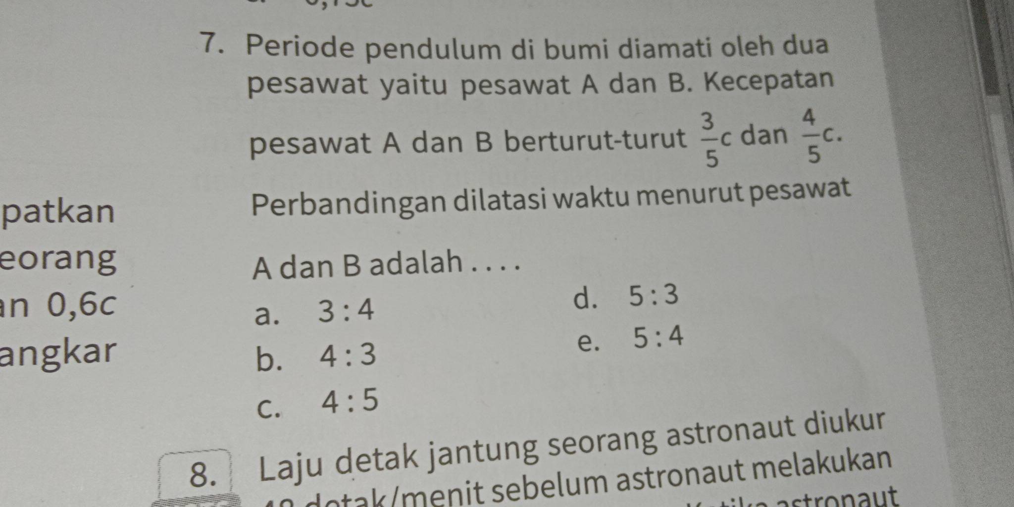 Periode pendulum di bumi diamati oleh dua
pesawat yaitu pesawat A dan B. Kecepatan
pesawat A dan B berturut-turut  3/5 c dan  4/5 c. 
patkan Perbandingan dilatasi waktu menurut pesawat
eorang A dan B adalah . . . .
n 0,6c 3:4
d. 5:3
a.
angkar b. 4:3
e. 5:4
C. 4:5
8. Laju detak jantung seorang astronaut diukur
e a me n it sebelum astronaut melakukan