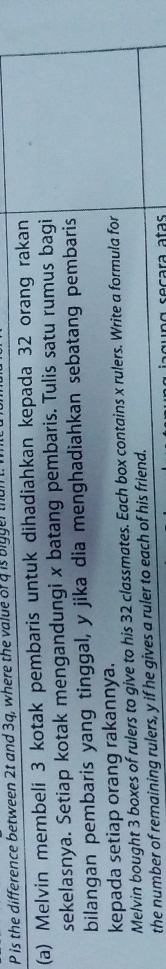 P is the difference between 2t and 3q, where the value of a is bigger tha 
(a) Melvin membeli 3 kotak pembaris untuk dihadiahkan kepada 32 orang rakan 
sekelasnya. Setiap kotak mengandungi x batang pembaris. Tulis satu rumus bagi 
bilangan pembaris yang tinggal, y jika dia menghadiahkan sebatang pembaris 
kepada setiap orang rakannya. 
Melvin bought 3 boxes of rulers to give to his 32 classmates. Each box contains x rulers. Write a formula for 
the number of remaining rulers, y if he gives a ruler to each of his friend. 
n g seçara atas