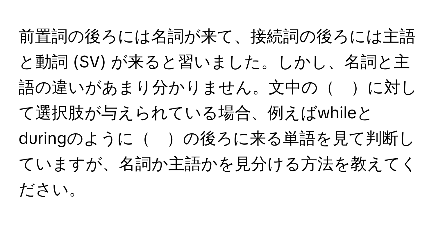 前置詞の後ろには名詞が来て、接続詞の後ろには主語と動詞 (SV) が来ると習いました。しかし、名詞と主語の違いがあまり分かりません。文中の　に対して選択肢が与えられている場合、例えばwhileとduringのように　の後ろに来る単語を見て判断していますが、名詞か主語かを見分ける方法を教えてください。