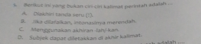 Berikut ini yang bukan ciri-ciri kalimat perintah adalah ...
A. Diakhiri tanda seru (!).
B. Jika dilafalkan, intonasinya merendah.
C. Menggunakan akhiran -lah/-kan.
D. Subjek dapat diletakkan di akhir kalimat.
adalah ....