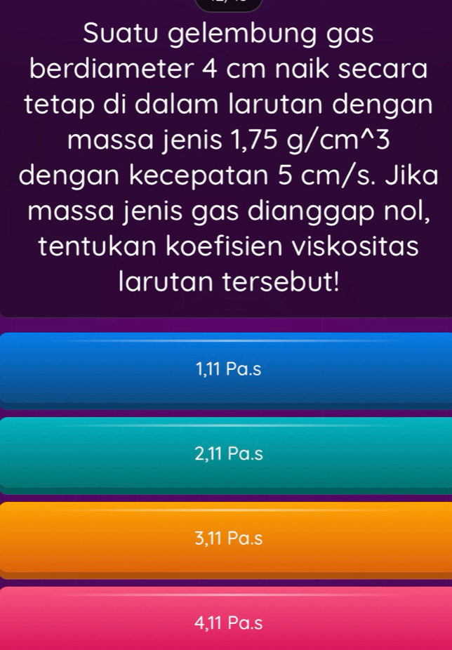 Suatu gelembung gas
berdiameter 4 cm naik secara
tetap di dalam larutan dengan
massa jenis 1,75g/cm^(wedge)3
dengan kecepatan 5 cm/s. Jika
massa jenis gas dianggap nol,
tentukan koefisien viskositas
larutan tersebut!
1, 11 Pa.s
2, 11 Pa.s
3, 11 Pa.s
4, 11 Pa.s