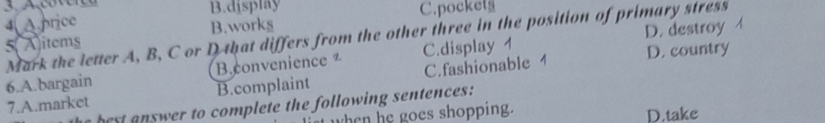 B.display
4 A.price C.pocket
5( A)items B.works
D. destroy
Mark the letter A, B, C or D that differs from the other three in the position of primary stress
6.A.bargain Bconvenience ² C.display 1 D. country
7.A.market B.complaint C.fashionable 1
b e t er to complete the following sentences:
when he goes shopping. D.take