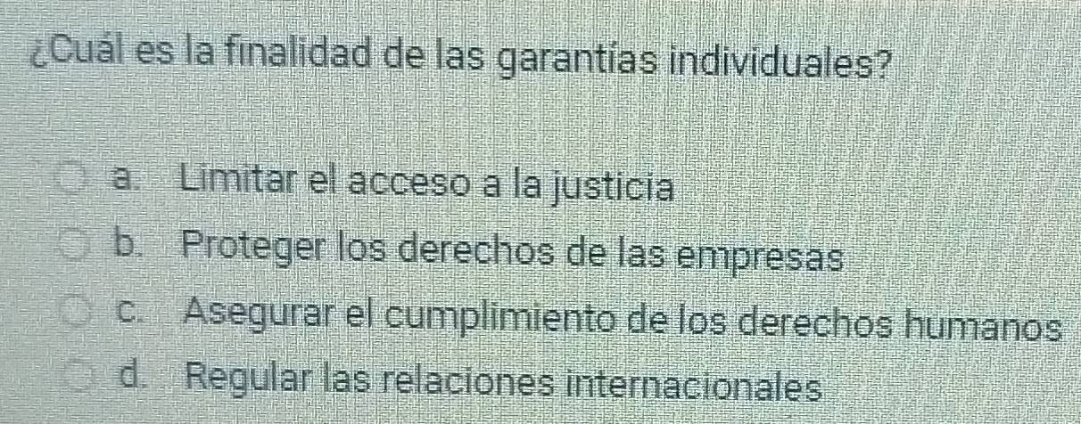 ¿Cuál es la finalidad de las garantías individuales?
a. Limitar el acceso a la justicia
b. Proteger los derechos de las empresas
c. Asegurar el cumplimiento de los derechos humanos
d. Regular las relaciones internacionales