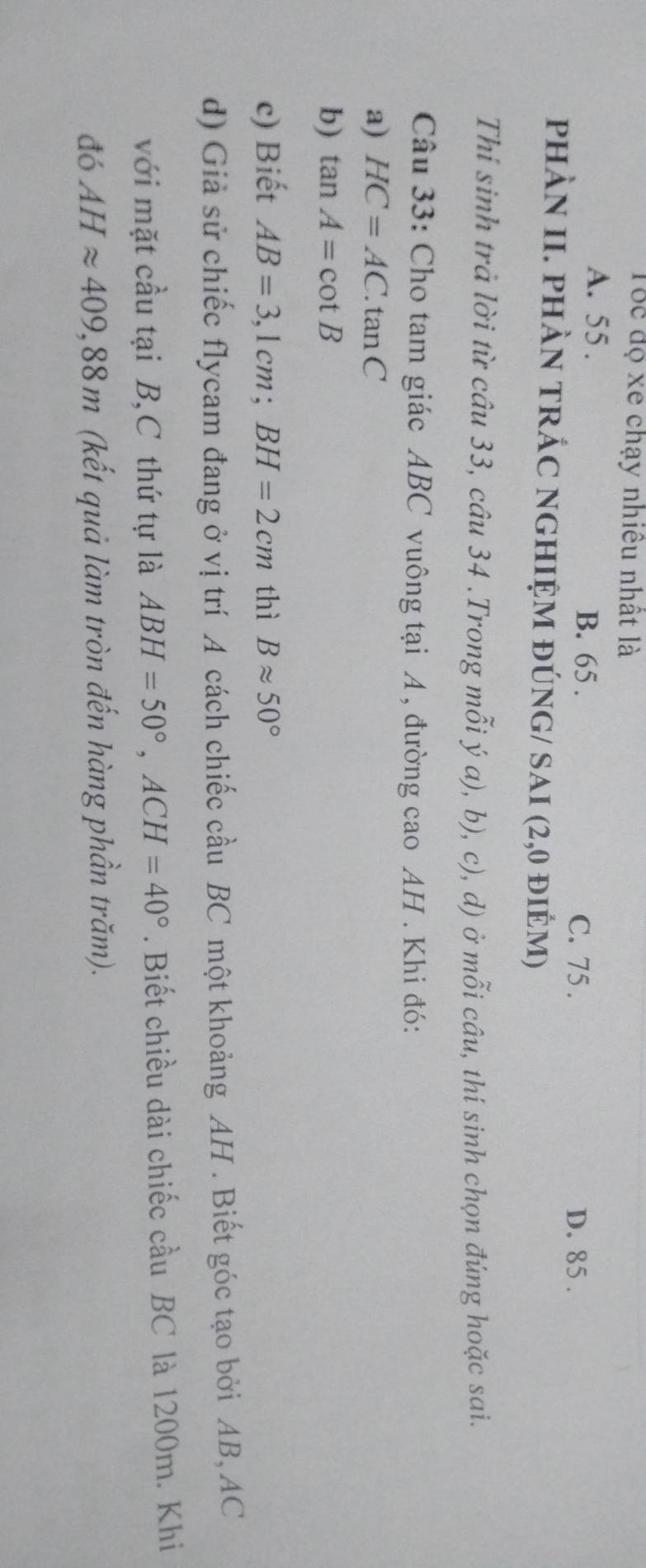 Tốc độ xe chạy nhiêu nhất là
A. 55. B. 65.
C. 75. D. 85.
phÀN II. phÀN tRÁC nghIỆM đÚNG/ SAI (2,0 điÊM)
Thi sinh trả lời từ câu 33, câu 34 .Trong mỗi ý a), b), c), d) ở mỗi câu, thí sinh chọn đúng hoặc sai.
Câu 33: Cho tam giác ABC vuông tại A , đường cao AH. Khi đó:
a) HC=AC.tan C
b) tan A=cot B
c) Biết AB=3,1cm; BH=2cm thì Bapprox 50°
d) Giả sử chiếc flycam đang ở vị trí A cách chiếc cầu BC một khoảng AH. Biết góc tạo bởi AB, AC
với mặt cầu tại B,C thứ tự là ABH=50°, ACH=40°. Biết chiều dài chiếc cầu BC là 1200m. Khi
đó AHapprox 409,88m (kết quả làm tròn đến hàng phần trăm).