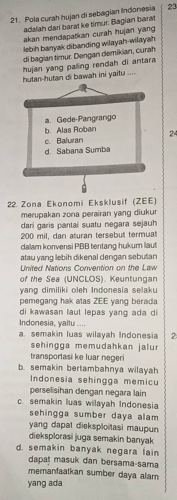 Pola curah hujan di sebagian Indonesia 23
adalah dari barat ke timur. Bagian barat
akan mendapatkan curah hujan yang
lebih banyak dibanding wilayah-wilayah
di bagian timur. Dengan demikian, curah
hujan yang paling rendah di antara
hutan-hutan di bawah ini yaitu ....
a. Gede-Pangrango
b. Alas Roban
24
c. Baluran
d. Sabana Sumba
22. Zona Ekonomi Eksklusif (ZEE)
merupakan zona perairan yang diukur
dari garis pantai suatu negara sejauh
200 mil, dan aturan tersebut termuat
dalam konvensi PBB tentang hukum laut
atau yang lebih dikenal dengan sebutan
United Nations Convention on the Law
of the Sea (UNCLOS). Keuntungan
yang dimiliki oleh Indonesia selaku
pemegang hak atas ZEE yang berada
di kawasan laut lepas yang ada di
Indonesia, yaitu ....
a. semakin luas wilayah Indonesia 2
sehingga memudahkan jalur
transportasi ke luar negeri
b. semakin bertambahnya wilayah
Indonesia sehingga memicu
perselisihan dengan negara lain
c. semakin luas wilayah Indonesia
sehingga sumber daya alam 
yang dapat dieksploitasi maupun 
dieksplorasi juga semakin banyak
d. semakin banyak negara lain
dapat masuk dan bersama-sama
memanfaatkan sumber daya alam
yang ada