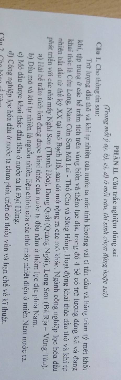 PHÀN II. Câu trắc nghiệm đúng sai
(Trong mỗi ý a), b), c), d) ở mỗi câu, thí sinh chọn đúng hoặc sai).
Câu 1. Cho thông tin sau:
Trữ lượng dầu thô và khí tự nhiên của nước ta ước tính khoảng vài tỉ tấn dầu và hàng trăm tỷ mét khối
khí, tập trung ở các bể trầm tích trên vùng biển và thềm lục địa, trong đó 4 bể có trữ lượng đáng kể và đang
khai thác là Cửu Long, Nam Côn Sơn Mã Lai - Thổ Chu và Sông Hồng. Hoạt động khai thác dầu thô và khí tự
nhiên bắt đầu từ thế kỷ XX tại mỏ Bạch Hồ, sau đó mở rộng ra các mỏ khác. Ngành công nghiệp lọc hóa dầu
phát triển với các nhà máy Nghi Sơn (Thanh Hóa), Dung Quất (Quảng Ngãi), Long Sơn (Bà Rịa - Vũng Tàu).
a) Hải bể trầm tích lớn đang được khai thác của nước ta đều nằm ở thềm lục địa phía Nam.
b) Dầu mỏ và khí tự nhiên là nguồn nhiên liệu chính của các nhà máy nhiệt điện ở miền Nam nước ta.
c) Mỏ dầu được khai thác đầu tiên ở nước ta là Đại Hùng.
d) Công nghiệp lọc hóa dầu ở nước ta chưa phát triển do thiếu vốn và hạn chế về kĩ thuật.
Câu 2 Ch