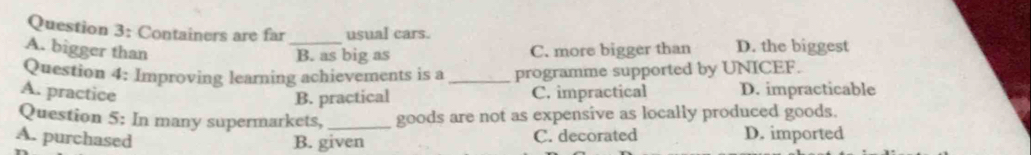Containers are far usual cars.
A. bigger than _C. more bigger than D. the biggest
B. as big as
Question 4: Improving learning achievements is a _programme supported by UNICEF.
A. practice C. impractical D. impracticable
B. practical
Question 5: In many supermarkets, _goods are not as expensive as locally produced goods.
A. purchased B. given C. decorated D. imported