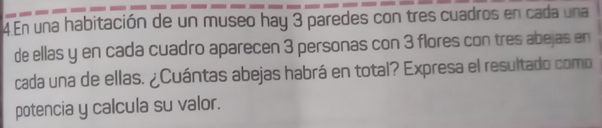 En una habitación de un museo hay 3 paredes con tres cuadros en cada una 
de ellas y en cada cuadro aparecen 3 personas con 3 flores con tres abejas en 
cada una de ellas. ¿Cuántas abejas habrá en total? Expresa el resultado como 
potencia y calcula su valor.