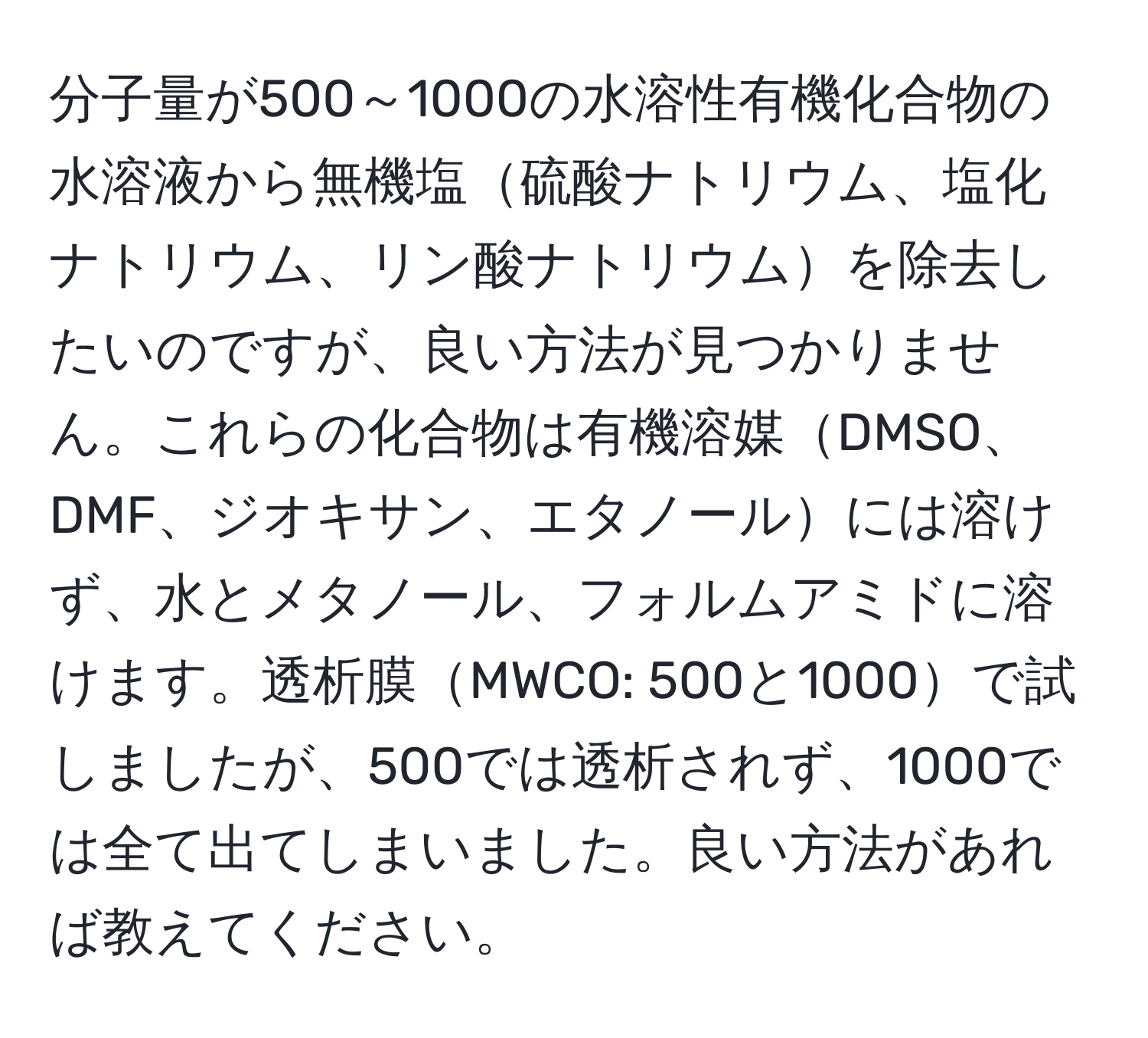 分子量が500～1000の水溶性有機化合物の水溶液から無機塩硫酸ナトリウム、塩化ナトリウム、リン酸ナトリウムを除去したいのですが、良い方法が見つかりません。これらの化合物は有機溶媒DMSO、DMF、ジオキサン、エタノールには溶けず、水とメタノール、フォルムアミドに溶けます。透析膜MWCO: 500と1000で試しましたが、500では透析されず、1000では全て出てしまいました。良い方法があれば教えてください。