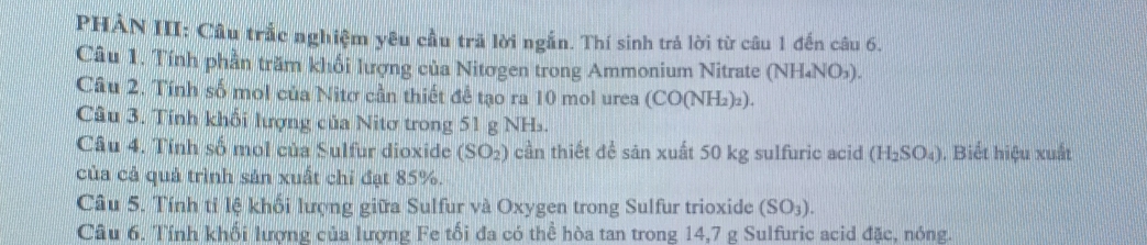 PHÀN III: Câu trắc nghiệm yêu cầu trả lời ngắn. Thí sinh trả lời từ câu 1 đến câu 6. 
Câu 1. Tính phần trăm khổi lượng của Nitơgen trong Ammonium Nitrate (7 NH_4N O,). 
Câu 2. Tính số mol của Nitơ cần thiết để tạo ra 10 mol urea (CO(NH₂)₂). 
Câu 3. Tính khổi lượng của Nitơ trong 51 g NH. 
Câu 4. Tính số mol của Sulfur dioxide (SO_2) cần thiết để sản xuất 50 kg sulfuric acid (H_2SO_4). Biết hiệu xuất 
của cả quả trình sản xuất chỉ đạt 85%. 
Câu 5. Tính tỉ lệ khối lượng giữa Sulfur và Oxygen trong Sulfur trioxide (SO_3). 
Câu 6. Tính khối lượng của lượng Fe tối đa có thể hòa tan trong 14,7 g Sulfuric acid đặc, nóng.