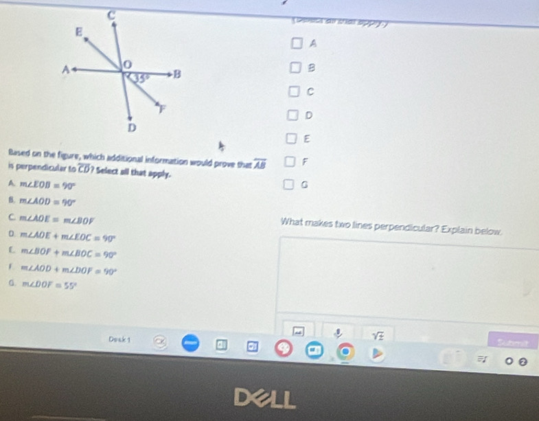 Dpsaai díal 5
A
B
C
D
E
Based on the figure, which additional information would prove that overline AB F
is perpendicular to overline CD ? Select all that apply.
A m∠ EOB=90°
G
B. m∠ AOD=90°
C m∠ AOE=m∠ BOF
What makes two lines perpendicular? Explain below.
D m∠ AOE+m∠ EOC=90°
L m∠ BOF+m∠ BOC=90°
m∠ AOD+m∠ DOF=90°
m∠ DOF=55°
Dosk 1
sqrt(z) Sabmilt
a