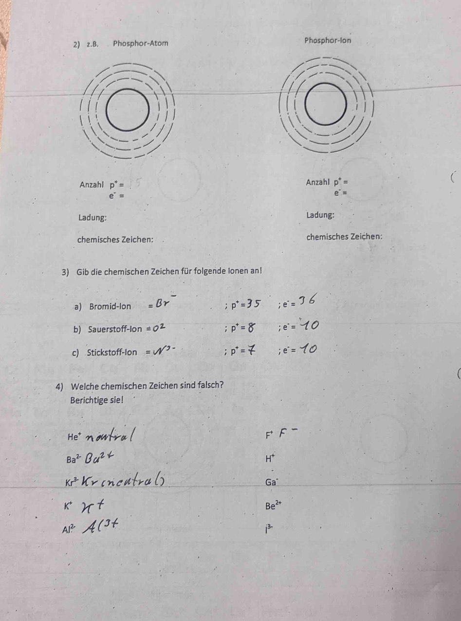 Phosphor-Atom Phosphor-Ion 
Anzahl p^+= Anzahl p^+=
e^-=
e^-=
Ladung: Ladung: 
chemisches Zeichen: chemisches Zeiçhen: 
3) Gib die chemischen Zeichen für folgende lonen an! 
a) Bromid-Ion =35 ;e^-=
: 
b) Sauerstoff-lon;e^(·)=
c) Stickstoff-Ion i;e^-=
4) Welche chemischen Zeichen sind falsch? 
Berichtige sie! 
e
H^+
Ga^-
Be^(2+)