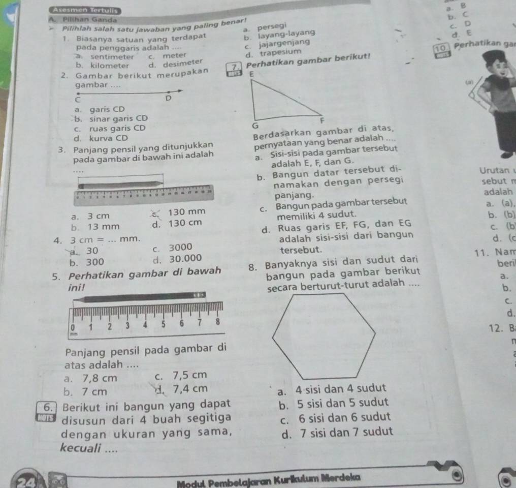 Asesmén Tertulis
b. C
a. persegi a. B
A. Pilihan Ganda
C. D
Pilihlah salah satu jawaban yang paling benar!
1. Biasanya satuan yang terdapat b. layang-layang
pada penggaris adalah ....
c. jajargenjang d.E
a sentimeter c. meter
d. trapesium 10. Perhatikan gai
7. Perhatikan gambar berikut!
b. kilometer d. desimeter
2. Gambar berikut merupakan 
gambar ....
C
D
a. garis CD
B. sinar garis CD
c. ruas garis CD
d. kurva CD
3. Panjang pensil yang ditunjukkan Berdasarkan gambar di atas,
pada gambar di bawah ini adalah pernyataan yang benar adalah ....
a. Sisi-sisi pada gambar tersebut
adalah E, F, dan G.
Urutan 
b. Bangun datar tersebut di-
namakan dengan persegi sebut n
panjang. adalah
a. 3 cm c 130 mm c. Bangun pada gambar tersebut
a. (a),
b. 13 mm d. 130 cm memiliki 4 sudut.
b. (b)
d. Ruas garis EF, FG, dan EG c. (b
4. 3cm=... mm d. (c
a 30 c. 3000 adalah sisi-sisi dari bangun
tersebut.
b.300 d. 30.000 11. Nam
5. Perhatikan gambar di bawah 8. Banyaknya sisi dan sudut dari
bangun pada gambar berikut beri
a.
secara berturut-turut adalah ....
ini!b.
C.
d.
12.B
n
Panjang pensil pada gambar di
atas adalah ....
a. 7,8 cm c. 7,5 cm
b. 7 cm d 7,4 cm
a. 4 sisi dan 4 sudut
6. Berikut ini bangun yang dapat b. 5 sisi dan 5 sudut
disusun dari 4 buah segitiga c. 6 sisi dan 6 sudut
dengan ukuran yang sama, d. 7 sisi dan 7 sudut
kecuali ....
24 Modul Pembelajaran Kurikulum Merdeka