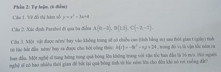 Phần 2: Tự luận. (6 điểm) 
Câu 1. Vẽ đồ thị hàm số y=x^2-3x+4
Câu 2. Xác định Parabol đi qua ba điểm A(0;-3), B(1;2), C(-2;-7). 
Câu 3. Một vật được ném/ bay vào không trung sẽ có chiều cao (tính bằng m) sau thời gian t (giây) tính 
từ lúc bắt đầu ném/ bay ra được cho bởi công thức: h(t)=-8t^2-v_0t+24 , trong đó v₀ là vận tốc ném ra 
ban đầu. Một nghệ sĩ tung hứng tung quả bóng lên không trung với vận tốc ban đầu là 16 m/s. Hỏi người 
nghệ sĩ có bao nhiêu thời gian để bắt lại quả bóng tính từ lúc ném lên cho đến khi nó rơi xuống đất?