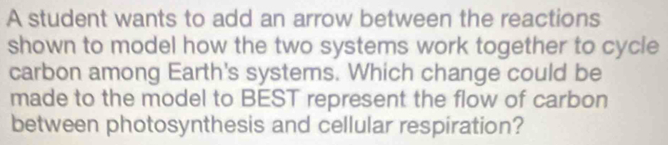 A student wants to add an arrow between the reactions 
shown to model how the two systems work together to cycle 
carbon among Earth's systems. Which change could be 
made to the model to BEST represent the flow of carbon 
between photosynthesis and cellular respiration?