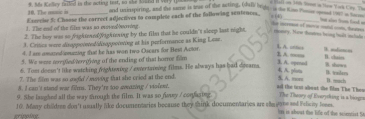 Ms Kelley failed in the acting test, so she found it very (pical
e Hall on 34th Street in Naw York City. The
10. The music is and uninspiring, and the same is true of the acting, (dull/ brigle is the Kint Plopier opeed 1907 it Szez
Exercise 5: Choose the correct adjectives to complete each of the following sentences., = (4)_
but also from food ir
1. The end of the film was so moved/moving.
the increase of movie ontal costs, theatres
2. The boy was so frightened/frightening by the film that he couldn’t sleep last night. money. New theatres being built include
3. Critics were disappointed/disappointing at his performance as King Lear.
4. I am amazed/amazing that he has won two Oscars for Best Actor.
L A. critics B. audiences
5. We were terrified/terrifying of the ending of that horror film
2, A. rooms B. chairs
3. A. opened B. shown
6. Tom doesn’t like watching frightening / entertaining films. He always has bad dreams.
4, A. plots B. trailers
7. The film was so awful / moving that she cried at the end.
5. A. more B. much
8. I can't stand war films. They're too amazing / violent. ad the text about the film The Theo
9. She laughed all the way through the film. It was so funny / confusing. The Theory of Everything is a biogra
10. Many children don’t usually like documentaries because they think documentaries are oftm yne and Felicity Jones.
Im is about the life of the scientist St
gripping.