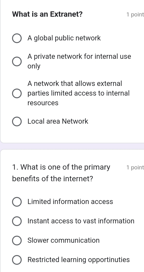 What is an Extranet? 1 point
A global public network
A private network for internal use
only
A network that allows external
parties limited access to internal
resources
Local area Network
1. What is one of the primary 1 point
benefits of the internet?
Limited information access
Instant access to vast information
Slower communication
Restricted learning opportinuties