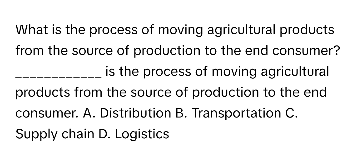 What is the process of moving agricultural products from the source of production to the end consumer?  ____________ is the process of moving agricultural products from the source of production to the end consumer.  A. Distribution B. Transportation C. Supply chain D. Logistics