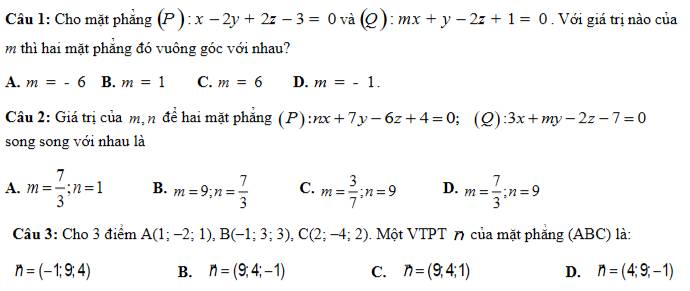 Cho mặt phẳng (P ): x-2y+2z-3=0 và(Q): mx+y-2z+1=0. Với giá trị nào của
m thì hai mặt phẳng đó vuông góc với nhau?
A. m=-6 B. m=1 C. m=6 D. m=-1. 
Câu 2: Giá trị của m, n đề hai mặt phăng (P) nx+7y-6z+4=0; (Q): 3x+my-2z-7=0
song song với nhau là
A. m= 7/3 ; n=1 B. m=9; n= 7/3  C. m= 3/7 ; n=9 D. m= 7/3 ; n=9
Câu 3: Cho 3 điểm A(1;-2;1), B(-1;3;3), C(2;-4;2). Một VTPT 7 của mặt phẳng (ABC) là:
n=(-1;9;4) B. n=(9;4;-1) C. n=(9;4;1) D. n=(4;9;-1)