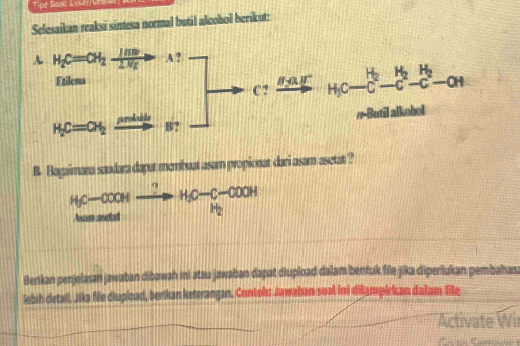 Tipe Samis Key Gra  
Selesaikan reaksi sintesa normal butil alcohol berikut:
B. Bagaimana saudara dapat membuat asam propionat dari asam asetat ?
HC-COOHxrightarrow ?H_3C-C-COOH
Berikan penjelasan jawaban dibawah ini atau jawaban dapat diupload dalam bentuk file jika diperlukan pembahasa
lebih detail. Jika file diupioad, berikan keterangan. Contok: Jawaban soal ini dikampirkan dalam file
Activate Wir