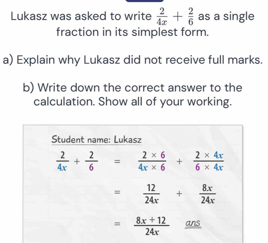 Lukasz was asked to write  2/4x + 2/6  as a single
fraction in its simplest form.
a) Explain why Lukasz did not receive full marks.
b) Write down the correct answer to the
calculation. Show all of your working.