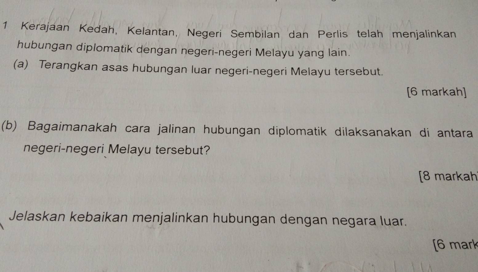 Kerajaan Kedah, Kelantan, Negeri Sembilan dan Perlis telah menjalinkan 
hubungan diplomatik dengan negeri-negeri Melayu yang lain. 
(a) Terangkan asas hubungan luar negeri-negeri Melayu tersebut. 
[6 markah] 
(b) Bagaimanakah cara jalinan hubungan diplomatik dilaksanakan di antara 
negeri-negeri Melayu tersebut? 
[8 markah 
Jelaskan kebaikan menjalinkan hubungan dengan negara luar. 
[6 mark