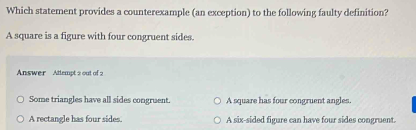 Which statement provides a counterexample (an exception) to the following faulty definition?
A square is a figure with four congruent sides.
Answer Attempt 2 out of 2
Some triangles have all sides congruent. A square has four congruent angles.
A rectangle has four sides. A six-sided figure can have four sides congruent.