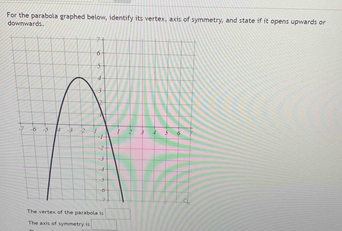 For the parabola graphed below, identify its vertex, axis of symmetry, and state if it opens upwards or 
downwards. 
e vertex of the parabola is □
The axis of symmetry is □