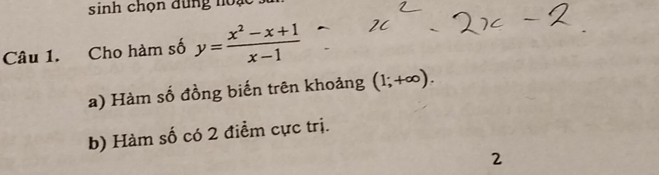 sinh chọn dung noạc
Câu 1. Cho hàm số y= (x^2-x+1)/x-1 
a) Hàm số đồng biến trên khoảng (1;+∈fty ). 
b) Hàm số có 2 điểm cực trị.
2