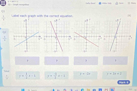 y=mx+c
Q1 - Graph recognition Sofia Reed Video help Save Meru 
Q1 [8]
 0/8  Label each graph with the correct equation. 
Q2
 6/8 
? ? ? ? 
Total y=3x+2
 0/10  y= 1/2 x-1 y= (-1)/2 x-1 y=-2x
Mark it 
a