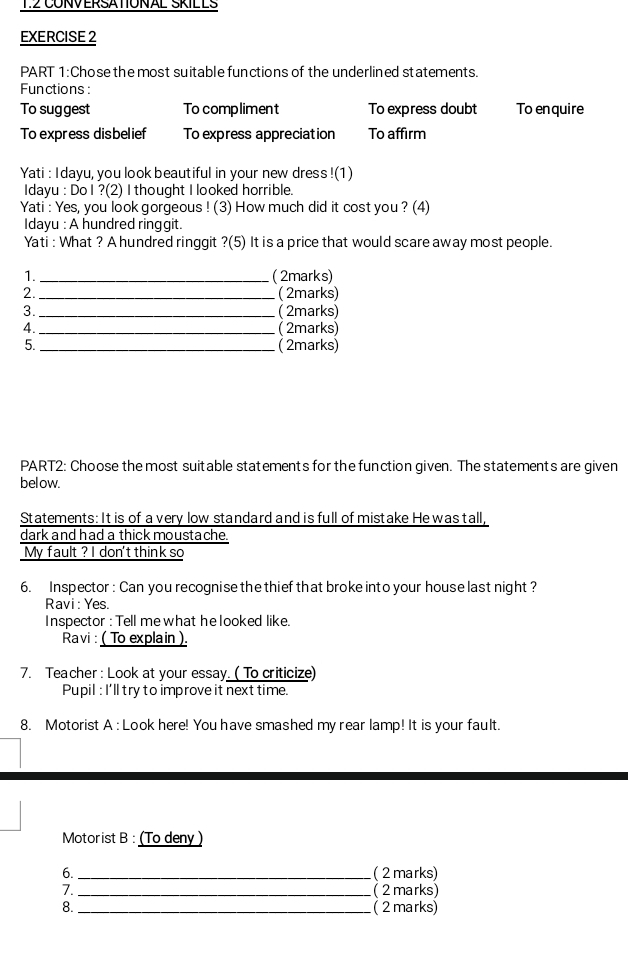 CONVERSATIONAL SKILLS 
EXERCISE 2 
PART 1:Chose the most suitable functions of the underlined statements. 
Functions: 
To suggest To compliment To express doubt To enquire 
To express disbelief To express appreciation To affirm 
Yati : I dayu, you look beautiful in your new dress !(1) 
Idayu : Do I ?(2) I thought I looked horrible. 
Yati : Yes, you look gorgeous ! (3) How much did it cost you ? (4) 
Idayu : A hundred ringgit. 
Yati : What ? A hundred ringgit ?(5) It is a price that would scare away most people. 
1._ ( 2marks) 
2._ ( 2marks) 
3. _( 2marks) 
4._ ( 2marks) 
5. _( 2marks) 
PART2: Choose the most suitable statements for the function given. The statements are given 
below. 
Statements: It is of a very low standard and is full of mistake He was tall, 
dark and had a thick moustache. 
My fault ? I don't think so 
6. Inspector : Can you recognise the thief that broke into your house last night ? 
Ravi : Yes. 
Inspector : Tell me what he looked like. 
Ravi : ( To explain ). 
7. Teacher : Look at your essay. ( To criticize) 
Pupil : I'll try to improve it next time. 
8. Motorist A : Look here! You have smashed my rear lamp! It is your fault. 
Motorist B : (To deny ) 
6. _(2marks) 
7. _( 2 marks) 
8. _( 2 marks)