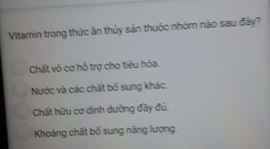 Vitamin trong thức ăn thủy sản thuộc nhóm nào sau đây?
Chất vô cơ hỗ trợ cho tiêu hóa.
Nước và các chất bố sung khác.
Chất hữu cơ dinh dưỡng đầy đủ.
Khoáng chất bố sung năng lượng.