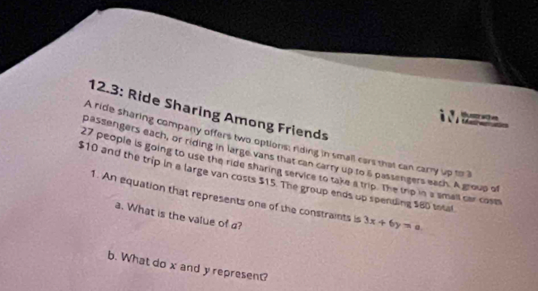 12.3: Ride Sharing Among Friends 
at 

A ride sharing company offers two options: riding in small cars that can carry up to 
passengers each, or riding in large vans that can carry up to 5 passengers each. A group o
27 people is going to use the ride sharing service to take a trip. The trip in a small car cosm
$10 and the trip in a large van costs $15. The group ends up spending $80 total 
1. An equation that represents one of the constraints is 3x+6y=a
a. What is the value of ? 
b. What do x and y represent?