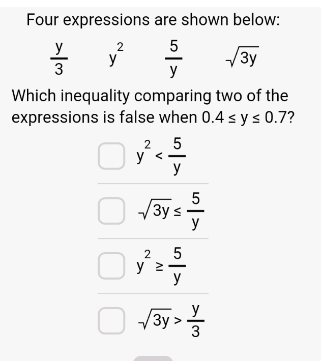 Four expressions are shown below:
 y/3  y^2  5/y  sqrt(3y)
Which inequality comparing two of the
expressions is false when 0.4≤ y≤ 0.7 2
y^2
sqrt(3y)≤  5/y 
y^2≥  5/y 
sqrt(3y)> y/3 