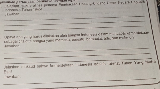 jawablah pertanyaan berikut i i deng an ll 
. Jelaskan makna alinea pertama Pembukaan Undang-Undang Dasar Negara Republik 
Indonesia Tahun 1945! 
_ 
Jawaban: 
_ 
_ 
Upaya apa yang harus dilakukan oleh bangsa Indonesia dalam mencapai kemerdekaan 
sebagai cita-cita bangsa yang merdeka, bersatu, berdaulat, adil, dan makmur? 
_ 
Jawaban: 
_ 
_ 
Jelaskan maksud bahwa kemerdekaan Indonesia adalah rahmat Tuhan Yang Maha 
Esa! 
_ 
Jawaban: