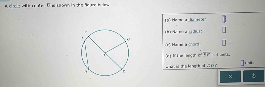 A circle with center D is shown in the figure below. 
(a) Name a diameter: 
(b) Name a radius:
 □ /□  
(c) Name a chord: overline □ 
(d) If the length of overline EF is 4 units, 
what is the length of overline DG ? units 
×