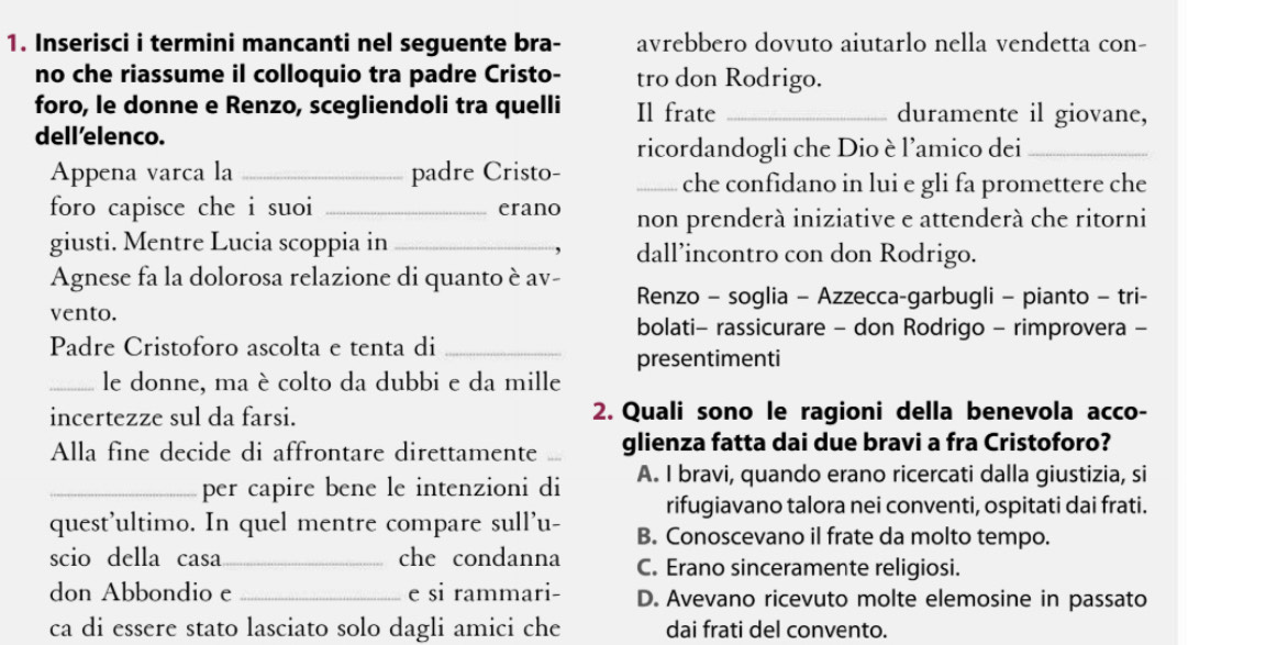 Inserisci i termini mancanti nel seguente bra- avrebbero dovuto aiutarlo nella vendetta con-
no che riassume il colloquio tra padre Cristo- tro don Rodrigo.
foro, le donne e Renzo, scegliendoli tra quelli Il frate _duramente il giovane,
dell’elenco.
ricordandogli che Dio è l'amico dei_
Appena varca la_ padre Cristo- _che confidano in lui e gli fa promettere che
foro capisce che i suoi _erano non prenderà iniziative e attenderà che ritorni
giusti. Mentre Lucia scoppia in _dall’incontro con don Rodrigo.
Agnese fa la dolorosa relazione di quanto è av- Renzo - soglia - Azzecca-garbugli - pianto - tri-
vento.
bolati- rassicurare - don Rodrigo - rimprovera -
Padre Cristoforo ascolta e tenta di_
presentimenti
_le donne, ma è colto da dubbi e da mille
incertezze sul da farsi. 2. Quali sono le ragioni della benevola acco-
Alla fine decide di affrontare direttamente _glienza fatta dai due bravi a fra Cristoforo?
_per capire bene le intenzioni di A. I bravi, quando erano ricercati dalla giustizia, si
rifugiavano talora nei conventi, ospitati dai frati.
quest'ultimo. In quel mentre compare sull'u- B. Conoscevano il frate da molto tempo.
scio della casa_ che condanna C. Erano sinceramente religiosi.
don Abbondio e _e si rammari- D. Avevano ricevuto molte elemosine in passato
ca di essere stato lasciato solo dagli amici che dai frati del convento.