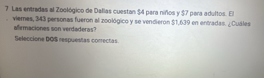 Las entradas al Zoológico de Dallas cuestan $4 para niños y $7 para adultos. El 
viernes, 343 personas fueron al zoológico y se vendieron $1,639 en entradas. ¿Cuáles 
afirmaciones son verdaderas? 
Seleccione DOS respuestas correctas.