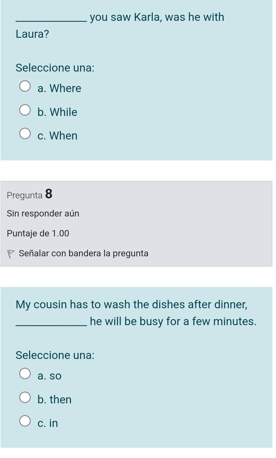 you saw Karla, was he with
Laura?
Seleccione una:
a. Where
b. While
c. When
Pregunta 8
Sin responder aún
Puntaje de 1.00
Señalar con bandera la pregunta
My cousin has to wash the dishes after dinner,
_he will be busy for a few minutes.
Seleccione una:
a. so
b. then
c. in