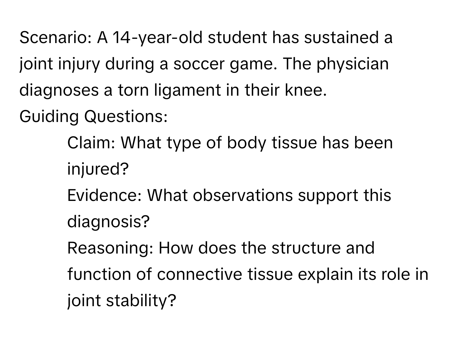 Scenario: A 14-year-old student has sustained a joint injury during a soccer game. The physician diagnoses a torn ligament in their knee.

Guiding Questions:
1. Claim: What type of body tissue has been injured?
2. Evidence: What observations support this diagnosis?
3. Reasoning: How does the structure and function of connective tissue explain its role in joint stability?