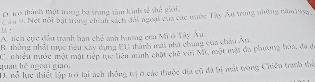 D. trở thành một trong ba trung tâm kinh tể thể giới.
Câu 9. Nét nổi bật trong chính sách đổi ngoại của các nước Tây Âu trong những năm1950 .
là :
A. tích cực đầu tranh hạn chế ảnh hướng của Mĩ ở Tây Âu.
B. thống nhất mục tiêu xây dựng EU thành mái nhà chung của châu Âu,
C. nhiều nước một mặt tiếp tục liên minh chặt chẽ với Mĩ, một mặt đa phương hóa, đa đá
quan hệ ngoại giao.
D. nỗ lực thiết lập trở lại ách thống trị ở các thuộc địa cũ đã bị mất trong Chiến tranh thể