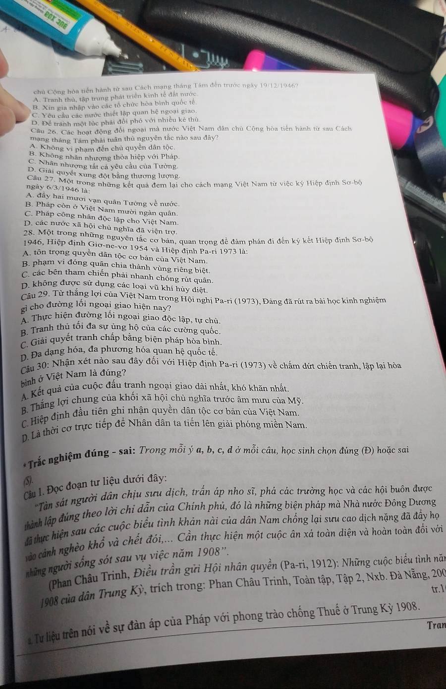 chủ Cộng hòa tiến hành tử sau Cách mạng tháng Tám đến trước ngày 19/12/1946?
A. Tranh thủ, tập trung phát triển kinh tế đất nước
B. Xin gia nhập vào các tổ chức hòa bình quốc tế
C. Yêu cầu các nước thiết lập quan hệ ngoại giao.
D. Để tránh một lúc phải đối phó với nhiều kẻ thù.
Câu 26. Các hoạt động đổi ngoại mà nước Việt Nam dân chủ Cộng hòa tiến hành từ sau Cách
mạng tháng Tám phải tuân thủ nguyên tắc nào sau đây?
A. Không vi phạm đến chủ quyền dân tộc
B. Không nhân nhượng thỏa hiệp với Pháp
C. Nhân nhượng tất cả yêu cầu của Tưởng
D. Giải quyết xung đột bằng thương lượng.
Câu 27. Một trong những kết quả đem lại cho cách mạng Việt Nam từ việc ký Hiệp định Sơ-bộ
ngày 6/3/1946 là:
A. đầy hai mươi vạn quân Tưởng về nước.
B. Pháp còn ở Việt Nam mười ngàn quân.
C. Pháp công nhân độc lập cho Việt Nam.
D. các nước xã hội chủ nghĩa đã viện trợ
28. Một trong những nguyên tắc cơ bản, quan trọng để đàm phán đi đến kỷ kết Hiệp định Sơ-bộ
1946, Hiệp định Giơ-ne-vơ 1954 và Hiệp định Pa-ri 1973 là:
A. tôn trọng quyền dân tộc cơ bản của Việt Nam.
B. phạm vi đóng quân chia thành vùng riêng biệt.
C. các bên tham chiến phải nhanh chóng rút quân.
D. không được sử dụng các loại vũ khí hủy diệt.
Câu 29. Từ thắng lợi của Việt Nam trong Hội nghị Pa-ri (1973), Đảng đã rút ra bài học kinh nghiệm
gi cho đường lối ngoại giao hiện nay?
A. Thực hiện đường lối ngoại giao độc lập, tự chủ
B. Tranh thủ tối đa sự ủng hộ của các cường quốc
C. Giải quyết tranh chấp bằng biện pháp hòa bình.
D. Đa dạng hóa, đa phương hóa quan hệ quốc tế
Câu 30: Nhận xét nào sau đây đối với Hiệp định Pa-ri (1973) về chấm dứt chiến tranh, lập lại hòa
bình ở Việt Nam là đúng?
A. Kết quả của cuộc đấu tranh ngoại giao dài nhất, khó khăn nhất.
B. Thắng lợi chung của khối xã hội chủ nghĩa trước âm mưu của Mỹ.
C. Hiệp định đầu tiên ghi nhận quyền dân tộc cơ bản của Việt Nam.
D. Là thời cơ trực tiếp để Nhân dân ta tiến lên giải phóng miền Nam.
*Trắc nghiệm đúng - sai: Trong mỗi ý a, b, c, đ ở mỗi câu, học sinh chọn đúng (Đ) hoặc sai
(S).
Câu 1. Đọc đoạn tư liệu dưới đây:
*Tàn sát người dân chịu sưu dịch, trấn áp nho sĩ, phá các trường học và các hội buôn được
thành lập đúng theo lời chi dẫn của Chính phủ, đó là những biện pháp mà Nhà nước Đông Dương
đã thực hiện sau các cuộc biểu tình khản nài của dân Nam chống lại sưu cao dịch nặng đã đầy họ
vào cảnh nghèo khổ và chết đói,... Cần thực hiện một cuộc ân xá toàn diện và hoàn toàn đối với
những người sống sót sau vụ việc năm 1908''.
(Phan Châu Trinh, Điều trần gửi Hội nhân quyền (Pa-ri, 1912): Những cuộc biểu tình nă
1908 của dân Trung Kỳ, trích trong: Phan Châu Trinh, Toàn tập, Tập 2, Nxb. Đà Nẵng, 200
tr. 1
* Tư liệu trên nói về sự đàn áp của Pháp với phong trào chống Thuế ở Trung Kỳ 1908.
Tran