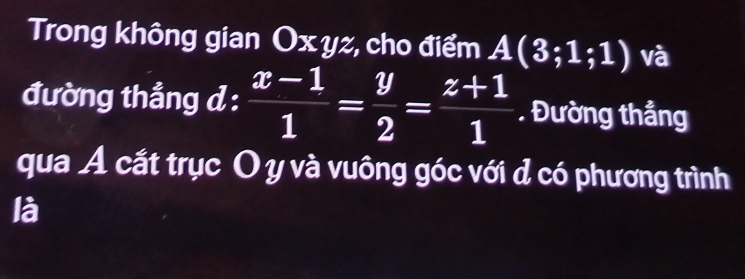 Trong không gian Ox yz, cho điểm A(3;1;1) và 
đường thẳng d :  (x-1)/1 = y/2 = (z+1)/1 . Đường thắng 
qua Á cắt trục O y và vuông góc với d có phương trình 
là