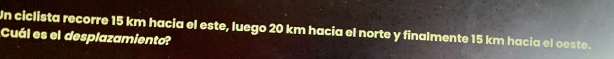 Un ciclista recorre 15 km hacia el este, luego 20 km hacia el norte y finalmente 15 km hacia el oeste. 
Cuál es el desplazamiento?