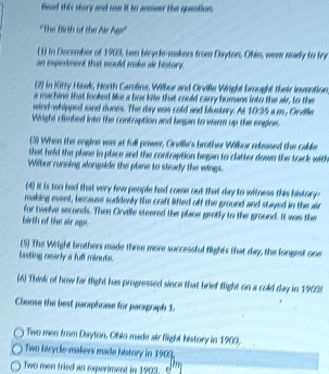 Read this story and use it to answer the question. 
''The firth of the Air Agr'' 
(1) in Dscember of 1903, two bicycle-makers from Dayton, Ohin, were mady to try 
an experment that would make air history. 
(2) in Kitty Hawl, Horth Carolina, Wilbur and Orville Wright brought their invention 
a machine that looked Mus a how kie that could carry humane into the air, to the 
wind-whipped sand dunes. The day was cold and bustery. At 1095
Wiright clembed into the contraption and bepan to wiarm up the engine. m , Orle 
(3) When the engine was at full power, Orville's brother Wilbur reeased the calle 
that held the plane in place and the contraption began to clatter down the track with 
Wilbur running alongside the plane to steady the wings. 
(4) it is too bad that very few people had come out that day to witness this history- 
making event, because suddenly the craft lifted off the ground and stayed in the air 
for twelve seconds. Then Orvile steered the plane gently to the ground. It was the 
birth of the air age. 
(5) The Wright brothers made three more successful flights that day, the longest one 
listing nearly a fuff minute. 
(6) Think of how far fight has progressed since that brief flight on a cold day in 1903. 
Chouse the best paraphrase for paragraph 1. 
Two men from Dayton, Ohio made air flight history in 1903, 
Two bicycle-makers made history in 1903. 
Two men tried an experiment in 1903.